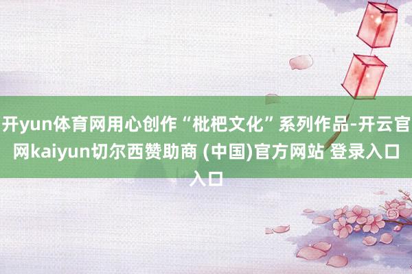 开yun体育网用心创作“枇杷文化”系列作品-开云官网kaiyun切尔西赞助商 (中国)官方网站 登录入口