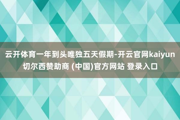 云开体育一年到头唯独五天假期-开云官网kaiyun切尔西赞助商 (中国)官方网站 登录入口