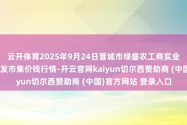 云开体育2025年9月24日晋城市绿盛农工商实业有限公司农副家具批发市集价钱行情-开云官网kaiyun切尔西赞助商 (中国)官方网站 登录入口