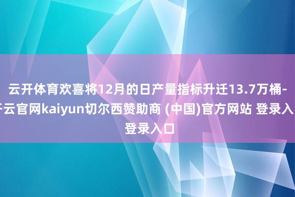 云开体育欢喜将12月的日产量指标升迁13.7万桶-开云官网kaiyun切尔西赞助商 (中国)官方网站 登录入口