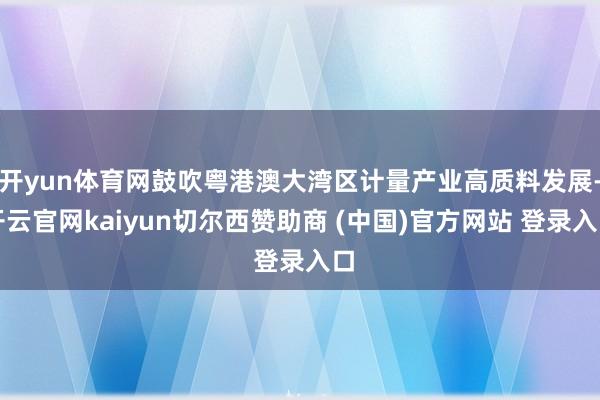 开yun体育网鼓吹粤港澳大湾区计量产业高质料发展-开云官网kaiyun切尔西赞助商 (中国)官方网站 登录入口
