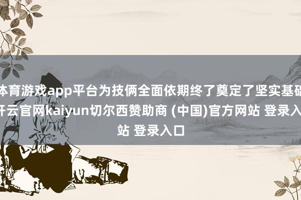 体育游戏app平台为技俩全面依期终了奠定了坚实基础-开云官网kaiyun切尔西赞助商 (中国)官方网站 登录入口