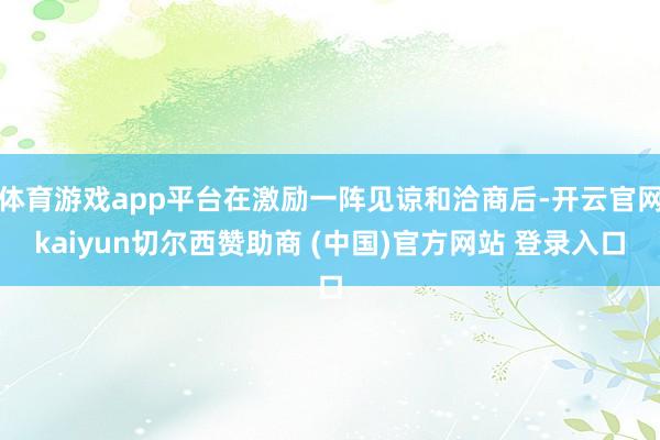体育游戏app平台在激励一阵见谅和洽商后-开云官网kaiyun切尔西赞助商 (中国)官方网站 登录入口