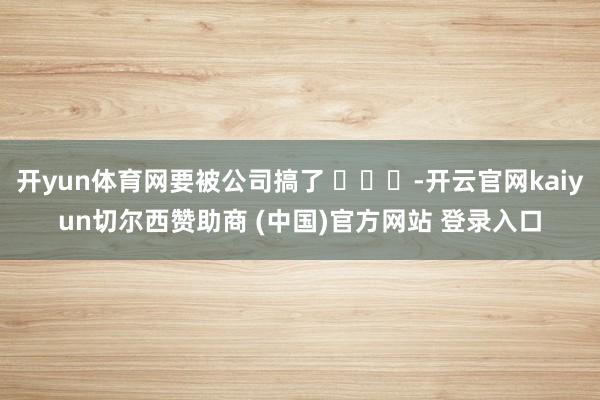 开yun体育网要被公司搞了 -开云官网kaiyun切尔西赞助商 (中国)官方网站 登录入口