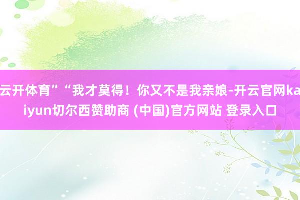 云开体育”“我才莫得！你又不是我亲娘-开云官网kaiyun切尔西赞助商 (中国)官方网站 登录入口