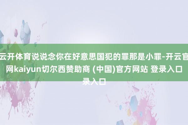 云开体育说说念你在好意思国犯的罪那是小罪-开云官网kaiyun切尔西赞助商 (中国)官方网站 登录入口