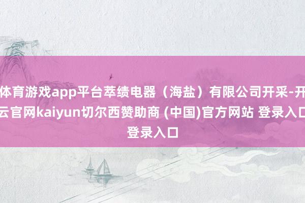 体育游戏app平台萃绩电器(海盐)有限公司开采-开云官网kaiyun切尔西赞助商 (中国)官方网站 登录入口