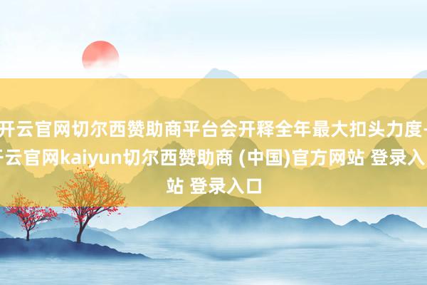 开云官网切尔西赞助商平台会开释全年最大扣头力度-开云官网kaiyun切尔西赞助商 (中国)官方网站 登录入口