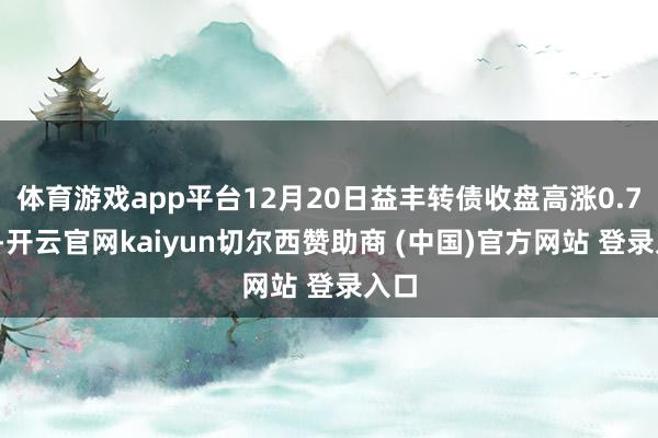 体育游戏app平台12月20日益丰转债收盘高涨0.74%-开云官网kaiyun切尔西赞助商 (中国)官方网站 登录入口