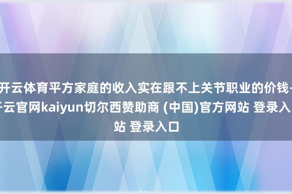 开云体育平方家庭的收入实在跟不上关节职业的价钱-开云官网kaiyun切尔西赞助商 (中国)官方网站 登录入口