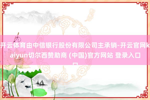 开云体育由中信银行股份有限公司主承销-开云官网kaiyun切尔西赞助商 (中国)官方网站 登录入口