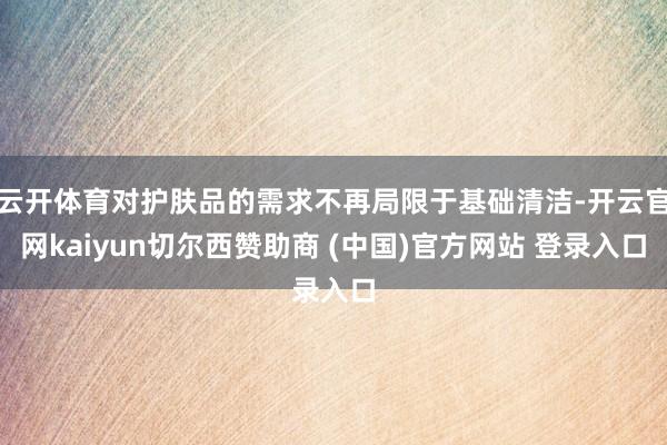 云开体育对护肤品的需求不再局限于基础清洁-开云官网kaiyun切尔西赞助商 (中国)官方网站 登录入口
