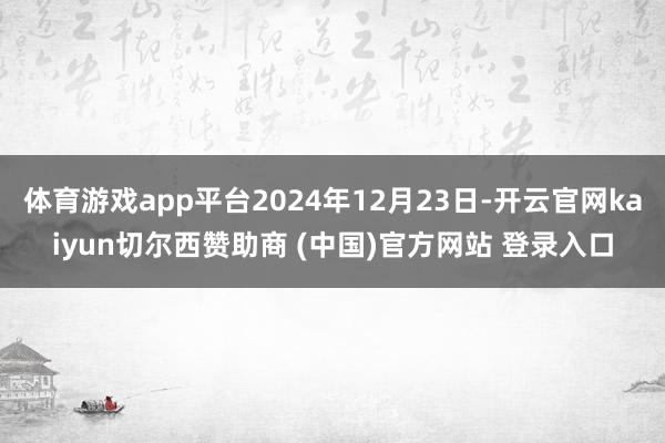 体育游戏app平台2024年12月23日-开云官网kaiyun切尔西赞助商 (中国)官方网站 登录入口