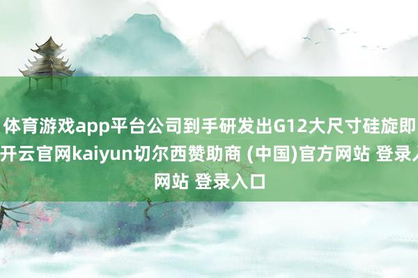 体育游戏app平台公司到手研发出G12大尺寸硅旋即刻-开云官网kaiyun切尔西赞助商 (中国)官方网站 登录入口