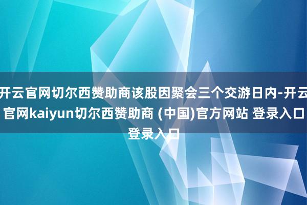 开云官网切尔西赞助商该股因聚会三个交游日内-开云官网kaiyun切尔西赞助商 (中国)官方网站 登录入口