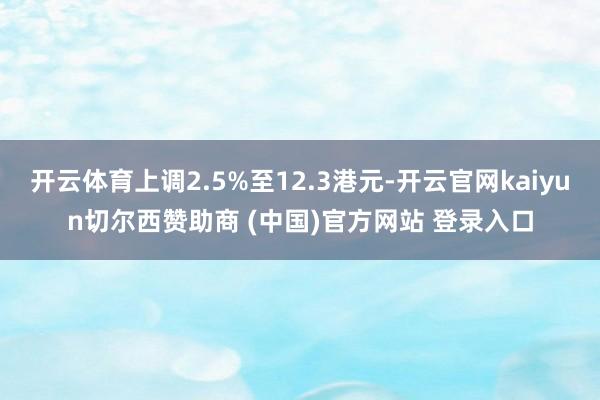 开云体育上调2.5%至12.3港元-开云官网kaiyun切尔西赞助商 (中国)官方网站 登录入口
