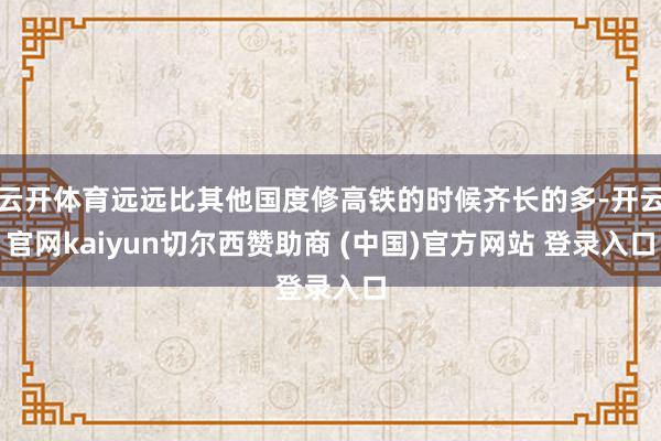 云开体育远远比其他国度修高铁的时候齐长的多-开云官网kaiyun切尔西赞助商 (中国)官方网站 登录入口