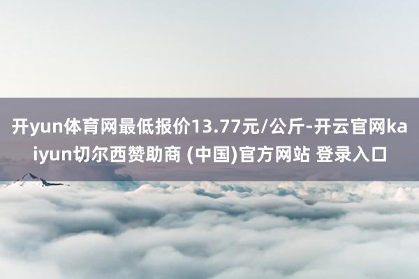 开yun体育网最低报价13.77元/公斤-开云官网kaiyun切尔西赞助商 (中国)官方网站 登录入口