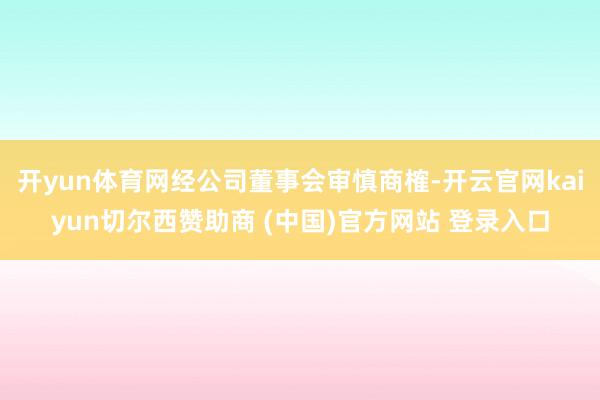 开yun体育网经公司董事会审慎商榷-开云官网kaiyun切尔西赞助商 (中国)官方网站 登录入口