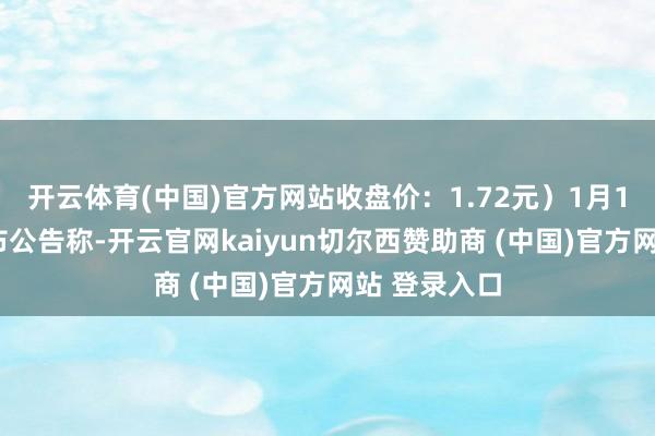 开云体育(中国)官方网站收盘价:1.72元)1月14日晚间发布公告称-开云官网kaiyun切尔西赞助商 (中国)官方网站 登录入口