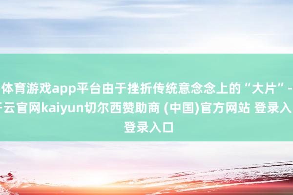 体育游戏app平台由于挫折传统意念念上的“大片”-开云官网kaiyun切尔西赞助商 (中国)官方网站 登录入口