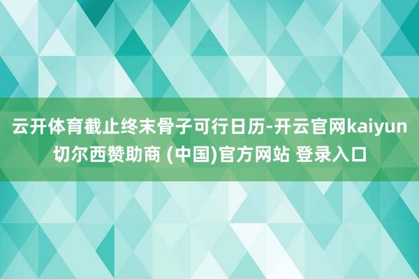 云开体育截止终末骨子可行日历-开云官网kaiyun切尔西赞助商 (中国)官方网站 登录入口