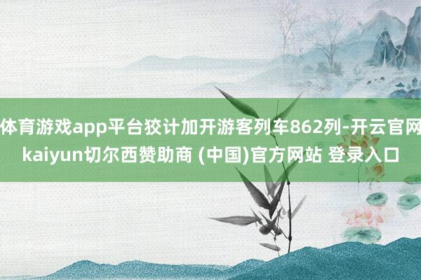 体育游戏app平台狡计加开游客列车862列-开云官网kaiyun切尔西赞助商 (中国)官方网站 登录入口