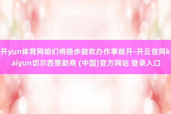 开yun体育网咱们将稳步鼓吹办作事敞开-开云官网kaiyun切尔西赞助商 (中国)官方网站 登录入口