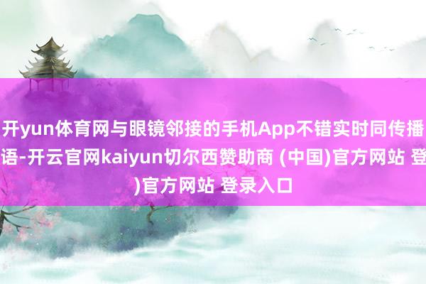 开yun体育网与眼镜邻接的手机App不错实时同传播报为外语-开云官网kaiyun切尔西赞助商 (中国)官方网站 登录入口
