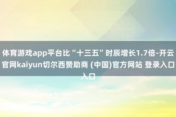 体育游戏app平台比“十三五”时辰增长1.7倍-开云官网kaiyun切尔西赞助商 (中国)官方网站 登录入口