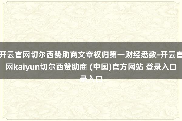 开云官网切尔西赞助商文章权归第一财经悉数-开云官网kaiyun切尔西赞助商 (中国)官方网站 登录入口