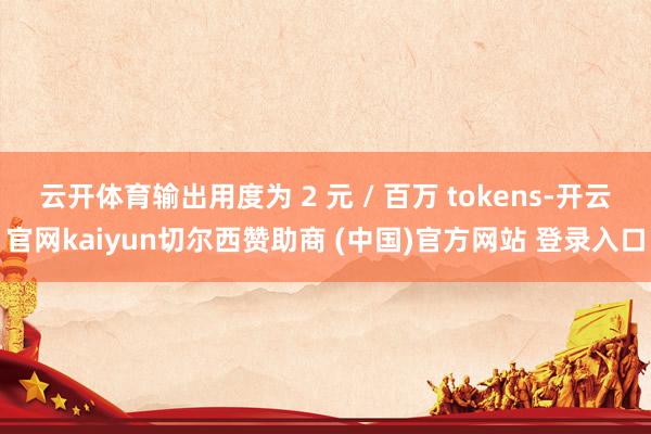 云开体育输出用度为 2 元 / 百万 tokens-开云官网kaiyun切尔西赞助商 (中国)官方网站 登录入口