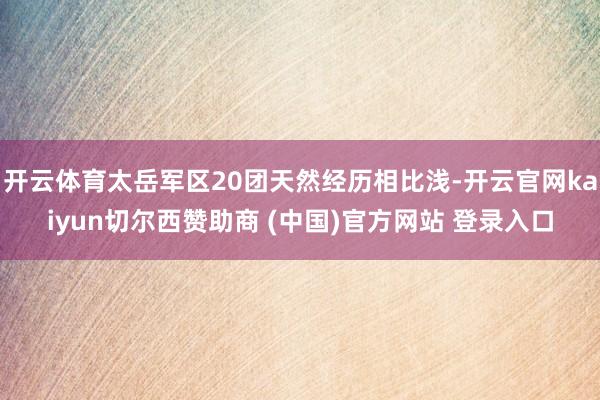 开云体育太岳军区20团天然经历相比浅-开云官网kaiyun切尔西赞助商 (中国)官方网站 登录入口