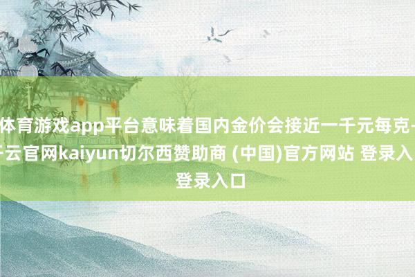 体育游戏app平台意味着国内金价会接近一千元每克-开云官网kaiyun切尔西赞助商 (中国)官方网站 登录入口