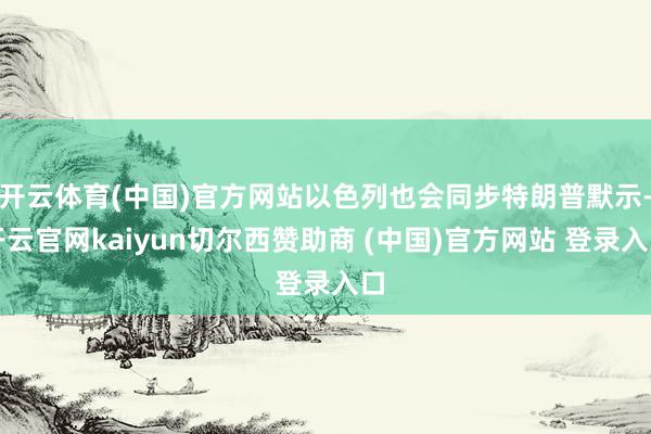开云体育(中国)官方网站以色列也会同步特朗普默示-开云官网kaiyun切尔西赞助商 (中国)官方网站 登录入口