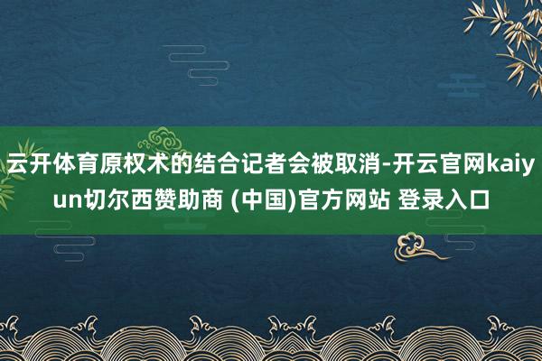 云开体育原权术的结合记者会被取消-开云官网kaiyun切尔西赞助商 (中国)官方网站 登录入口