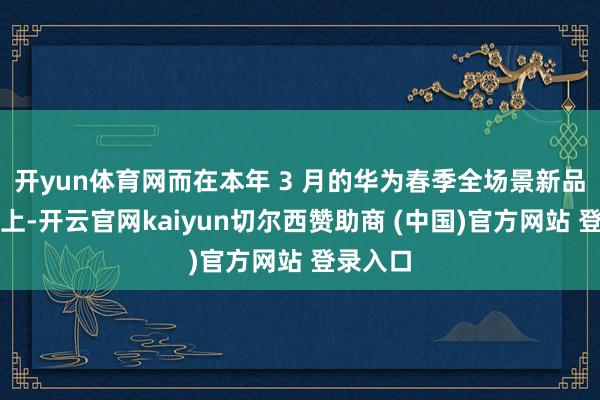 开yun体育网而在本年 3 月的华为春季全场景新品发布会上-开云官网kaiyun切尔西赞助商 (中国)官方网站 登录入口