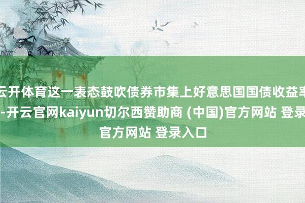 云开体育这一表态鼓吹债券市集上好意思国国债收益率上升-开云官网kaiyun切尔西赞助商 (中国)官方网站 登录入口