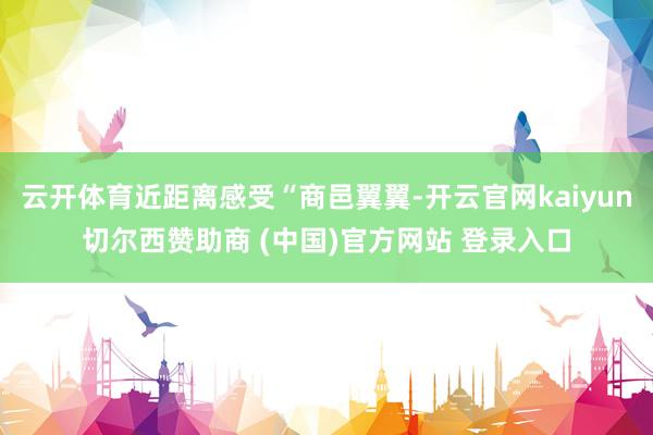 云开体育近距离感受“商邑翼翼-开云官网kaiyun切尔西赞助商 (中国)官方网站 登录入口