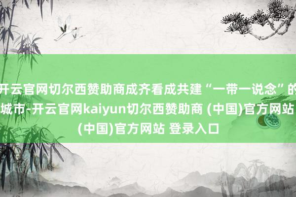 开云官网切尔西赞助商成齐看成共建“一带一说念”的蹙迫节点城市-开云官网kaiyun切尔西赞助商 (中国)官方网站 登录入口
