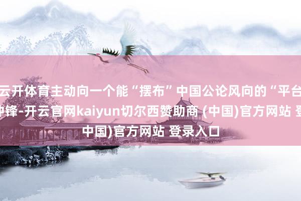 云开体育主动向一个能“摆布”中国公论风向的“平台”发起冲锋-开云官网kaiyun切尔西赞助商 (中国)官方网站 登录入口