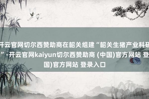 开云官网切尔西赞助商在韶关组建“韶关生猪产业科研推行室”-开云官网kaiyun切尔西赞助商 (中国)官方网站 登录入口