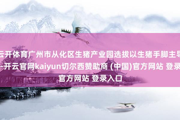 云开体育广州市从化区生猪产业园选拔以生猪手脚主导产业-开云官网kaiyun切尔西赞助商 (中国)官方网站 登录入口