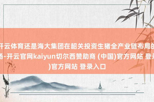 开云体育还是海大集团在韶关投资生猪全产业链布局的种源场-开云官网kaiyun切尔西赞助商 (中国)官方网站 登录入口