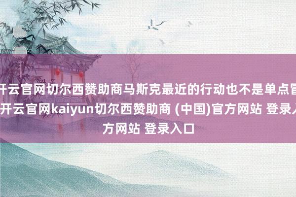 开云官网切尔西赞助商马斯克最近的行动也不是单点冒头-开云官网kaiyun切尔西赞助商 (中国)官方网站 登录入口