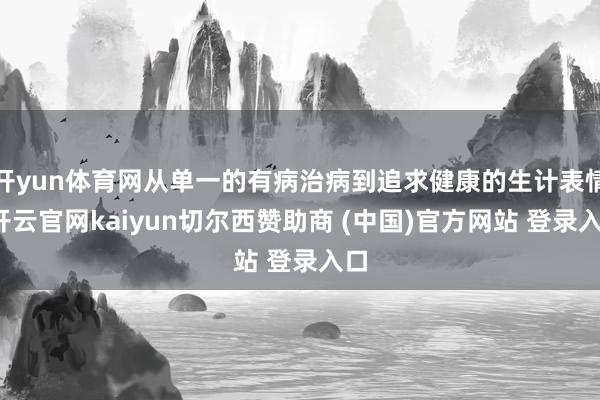 开yun体育网从单一的有病治病到追求健康的生计表情-开云官网kaiyun切尔西赞助商 (中国)官方网站 登录入口