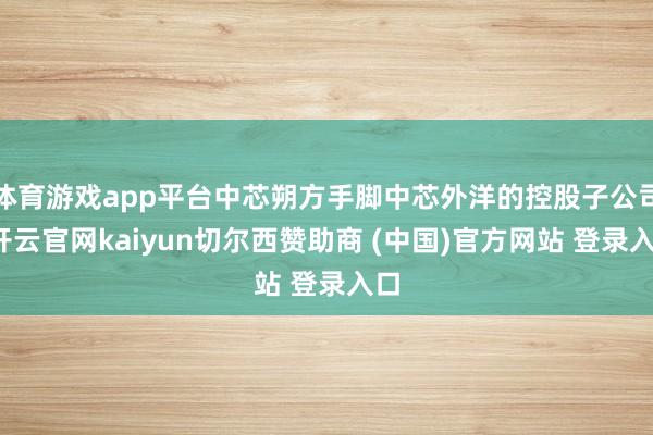 体育游戏app平台中芯朔方手脚中芯外洋的控股子公司-开云官网kaiyun切尔西赞助商 (中国)官方网站 登录入口