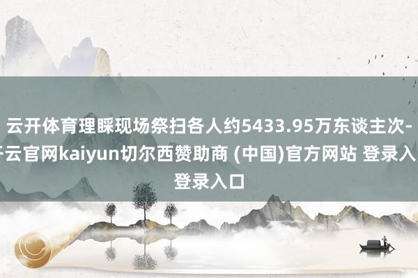 云开体育理睬现场祭扫各人约5433.95万东谈主次-开云官网kaiyun切尔西赞助商 (中国)官方网站 登录入口