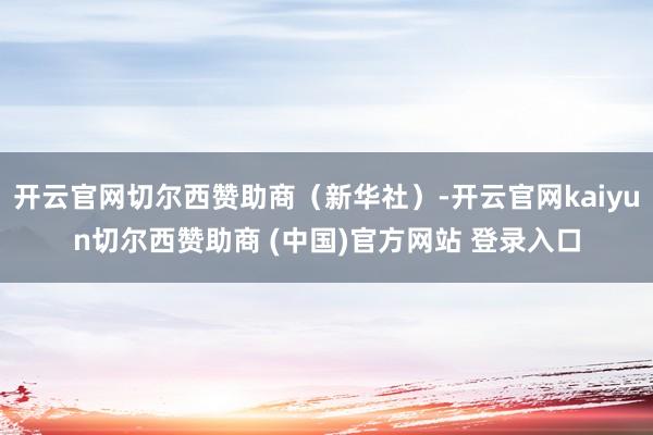 开云官网切尔西赞助商（新华社）-开云官网kaiyun切尔西赞助商 (中国)官方网站 登录入口