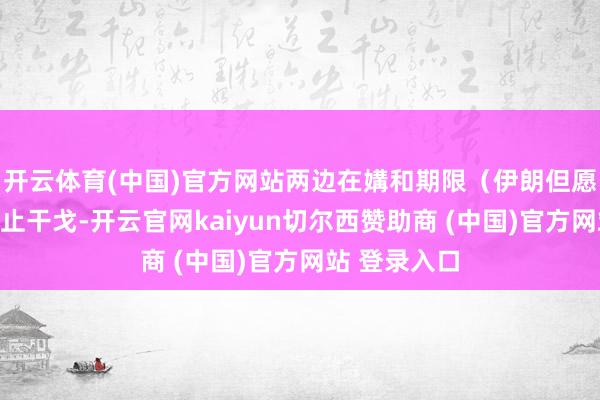 开云体育(中国)官方网站两边在媾和期限（伊朗但愿全面快速截止干戈-开云官网kaiyun切尔西赞助商 (中国)官方网站 登录入口